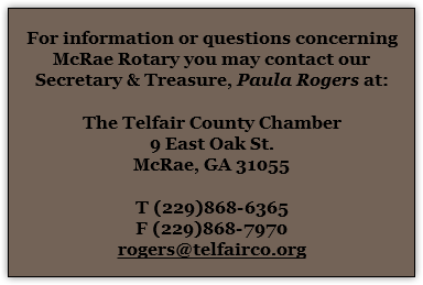  For information or questions concerning McRae Rotary you may contact our Secretary & Treasure, Paula Rogers at: The Telfair County Chamber 9 East Oak St. McRae, GA 31055 T (229)868-6365 F (229)868-7970 rogers@telfairco.org